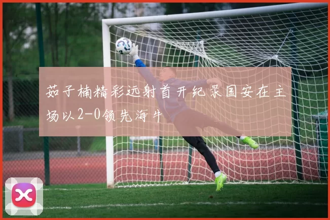 茹子楠精彩远射首开纪录国安在主场以2-0领先海牛