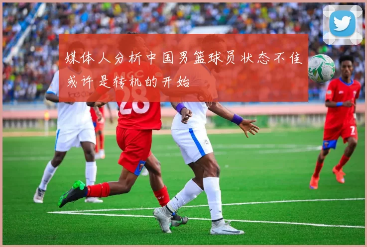 媒体人分析中国男篮球员状态不佳或许是转机的开始