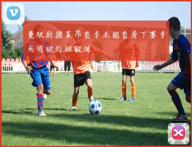 曼联新援莱昂首季未能首秀下赛季或将被外租锻炼