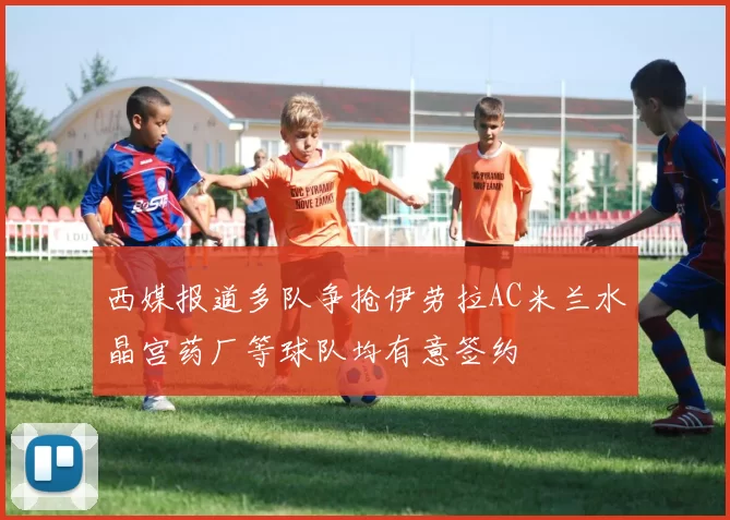 西媒报道多队争抢伊劳拉AC米兰水晶宫药厂等球队均有意签约