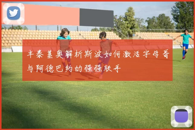 丰泰基奥解析斯波如何激活字母哥与阿德巴约的强强联手