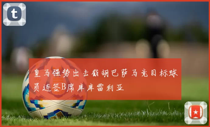 皇马强势出击截胡巴萨马竞目标球员连签B席库库雷利亚