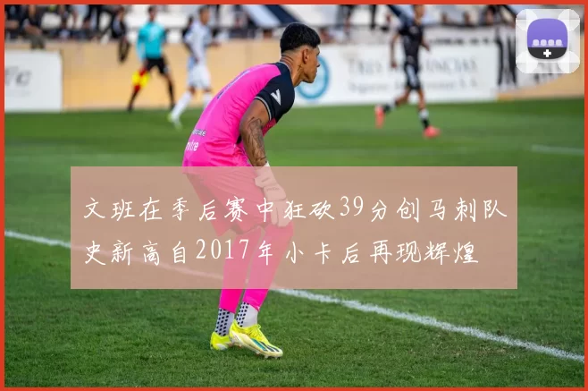 文班在季后赛中狂砍39分创马刺队史新高自2017年小卡后再现辉煌
