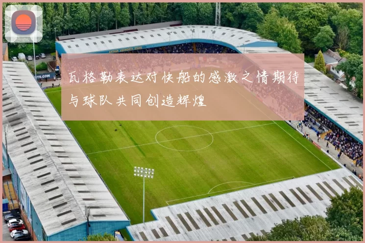 瓦格勒表达对快船的感激之情期待与球队共同创造辉煌